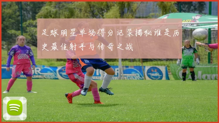 足球明星单场得分记录揭秘谁是历史最佳射手与传奇之战