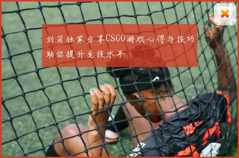刘芳独家分享CSGO游戏心得与技巧助你提升竞技水平