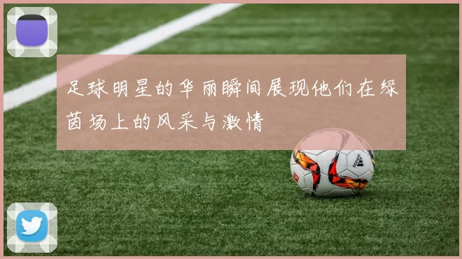 足球明星的华丽瞬间展现他们在绿茵场上的风采与激情