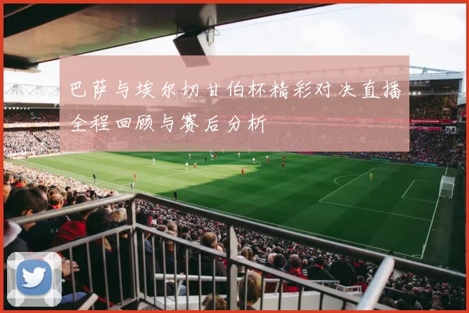 巴萨与埃尔切甘伯杯精彩对决直播全程回顾与赛后分析