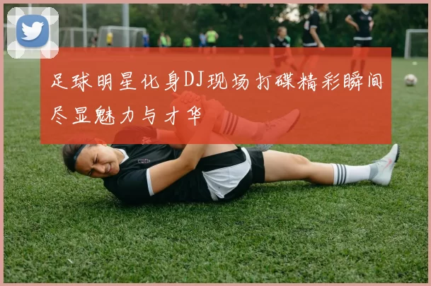足球明星化身DJ现场打碟精彩瞬间尽显魅力与才华