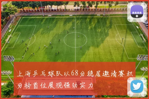 上海乒乓球队以68分稳居邀请赛积分榜首位展现强劲实力