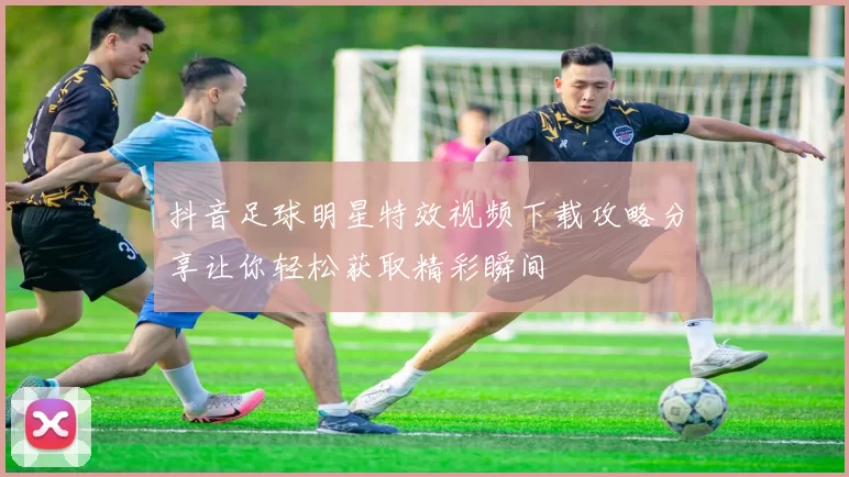 抖音足球明星特效视频下载攻略分享让你轻松获取精彩瞬间
