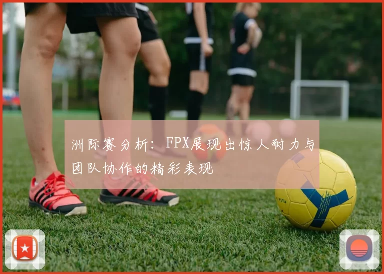 洲际赛分析：FPX展现出惊人耐力与团队协作的精彩表现