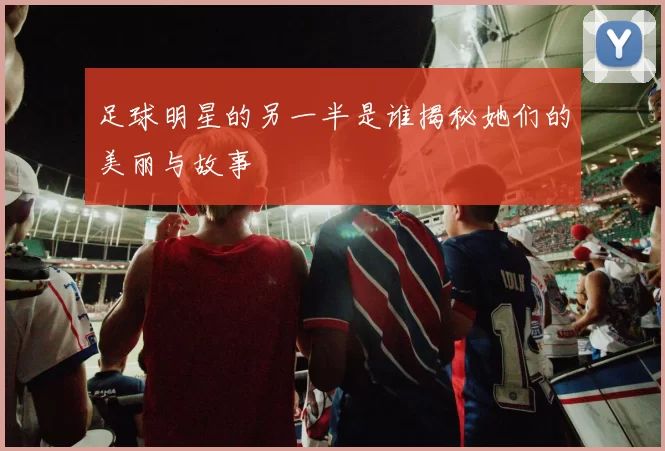 足球明星的另一半是谁揭秘她们的美丽与故事