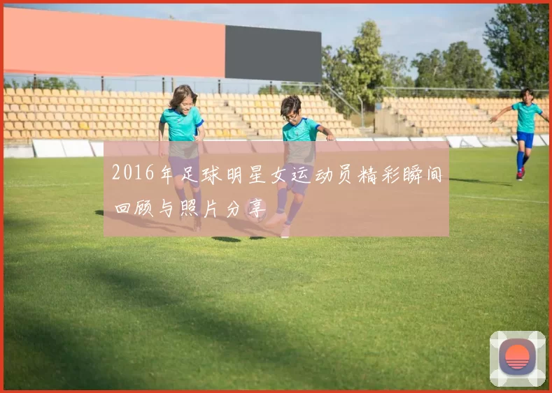 2016年足球明星女运动员精彩瞬间回顾与照片分享