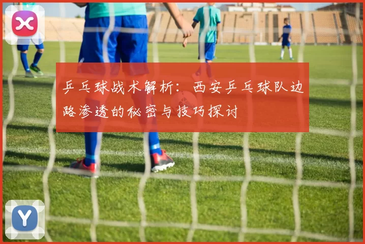 乒乓球战术解析：西安乒乓球队边路渗透的秘密与技巧探讨
