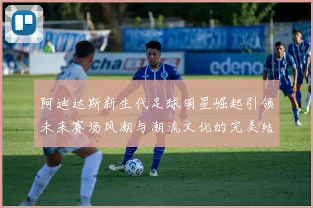 阿迪达斯新生代足球明星崛起引领未来赛场风潮与潮流文化的完美结合