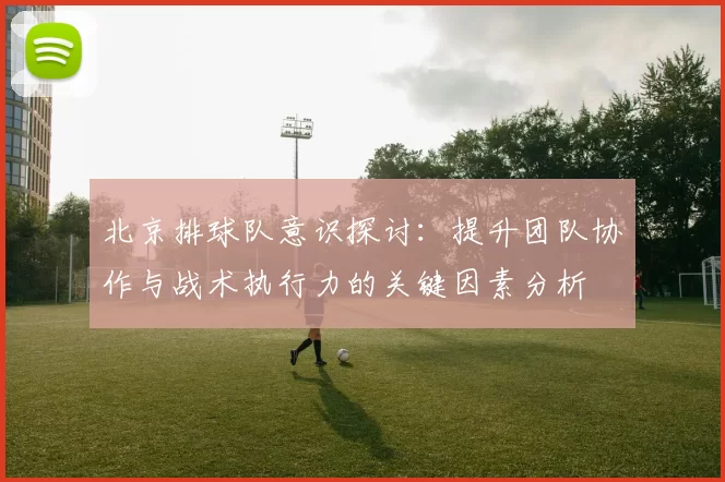 北京排球队意识探讨：提升团队协作与战术执行力的关键因素分析