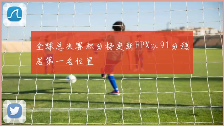 全球总决赛积分榜更新FPX以91分稳居第一名位置