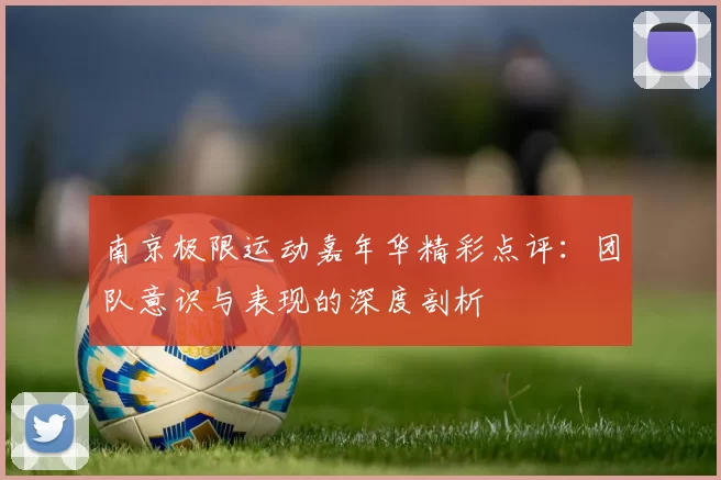南京极限运动嘉年华精彩点评：团队意识与表现的深度剖析