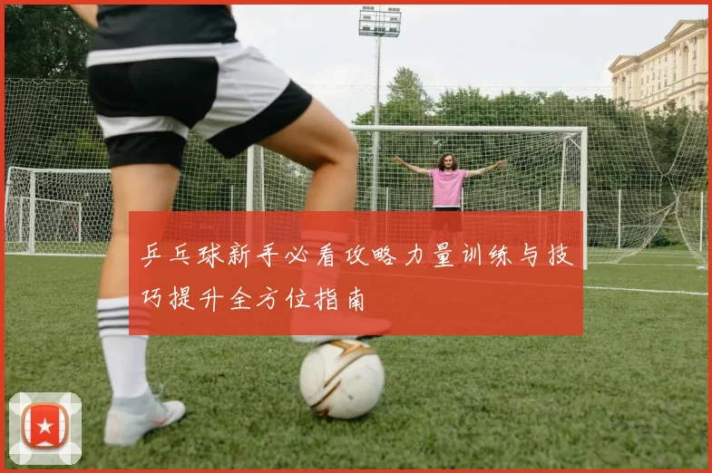乒乓球新手必看攻略力量训练与技巧提升全方位指南