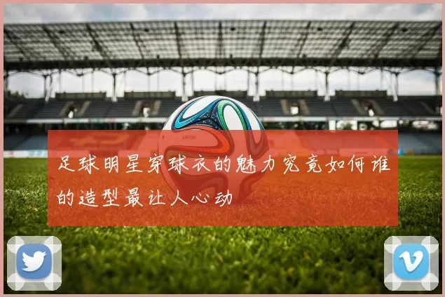 足球明星穿球衣的魅力究竟如何谁的造型最让人心动