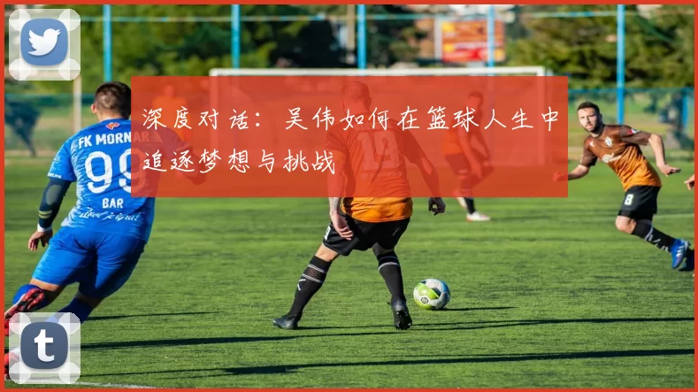 深度对话：吴伟如何在篮球人生中追逐梦想与挑战