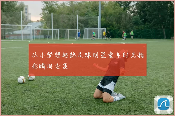 从小梦想起航足球明星童年时光精彩瞬间合集