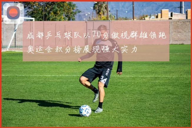 成都乒乓球队以70分傲视群雄领跑奥运会积分榜展现强大实力