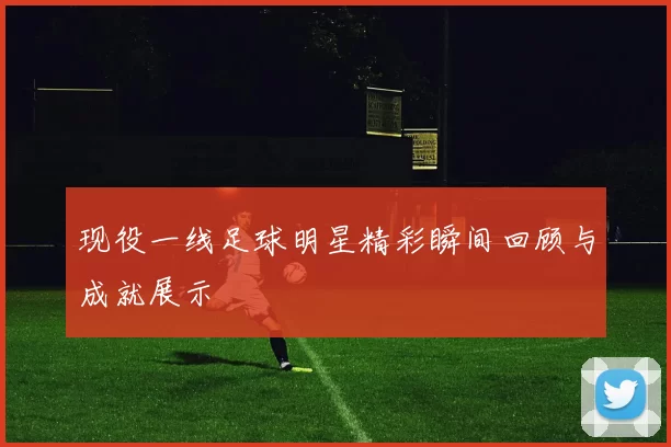 现役一线足球明星精彩瞬间回顾与成就展示