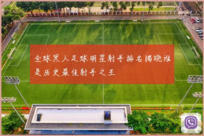 全球黑人足球明星射手排名揭晓谁是历史最佳射手之王