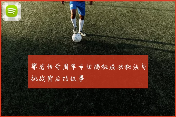 攀岩传奇周军专访揭秘成功秘诀与挑战背后的故事