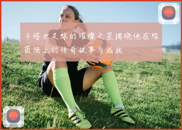 卡塔尔足球的璀璨之星揭晓他在绿茵场上的传奇故事与成就