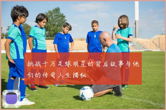 挑战十万足球明星的背后故事与他们的传奇人生揭秘