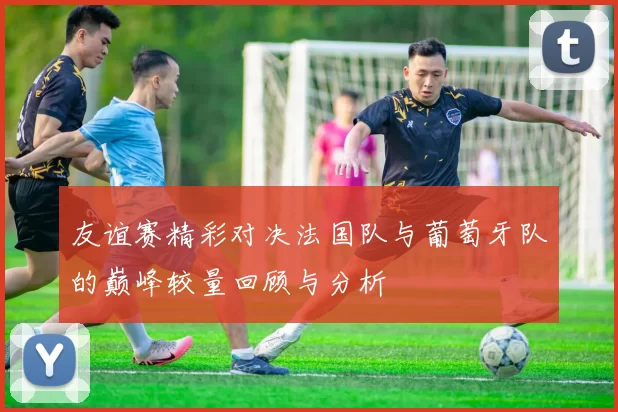 友谊赛精彩对决法国队与葡萄牙队的巅峰较量回顾与分析