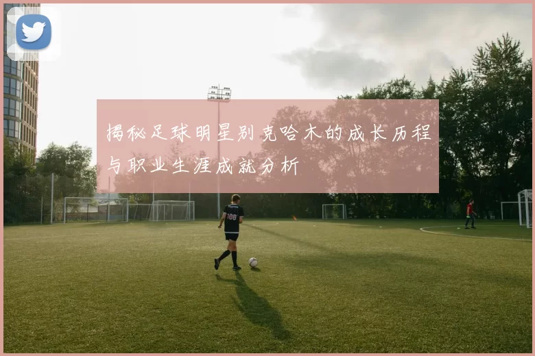 揭秘足球明星别克哈木的成长历程与职业生涯成就分析