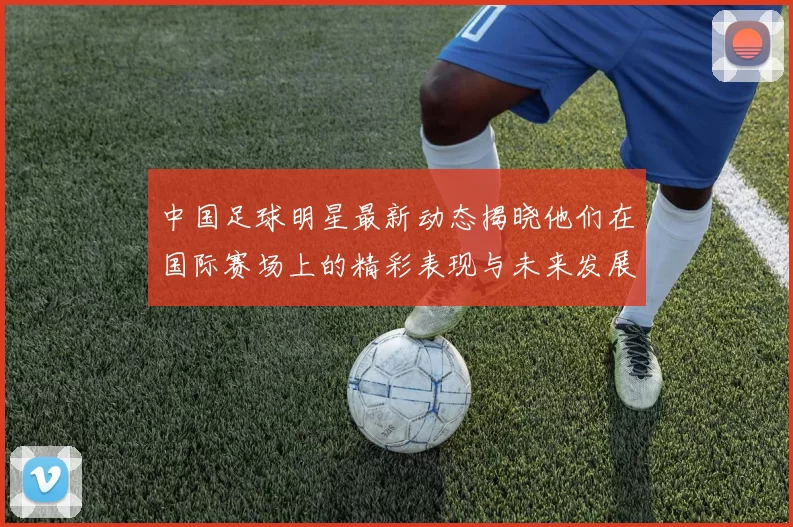 中国足球明星最新动态揭晓他们在国际赛场上的精彩表现与未来发展方向