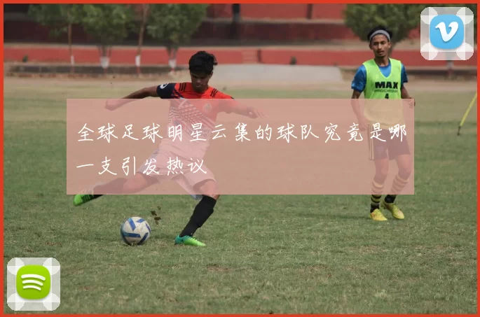全球足球明星云集的球队究竟是哪一支引发热议