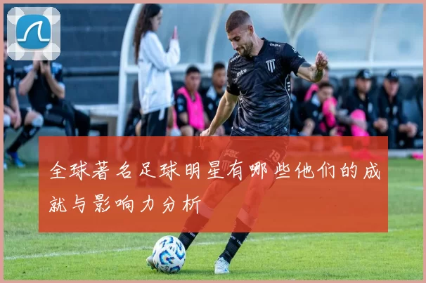 全球著名足球明星有哪些他们的成就与影响力分析