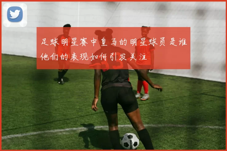 足球明星赛中皇马的明星球员是谁他们的表现如何引发关注