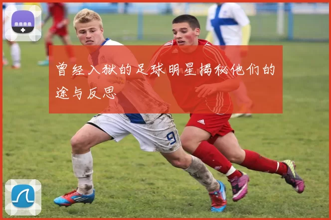曾经入狱的足球明星揭秘他们的囧途与反思