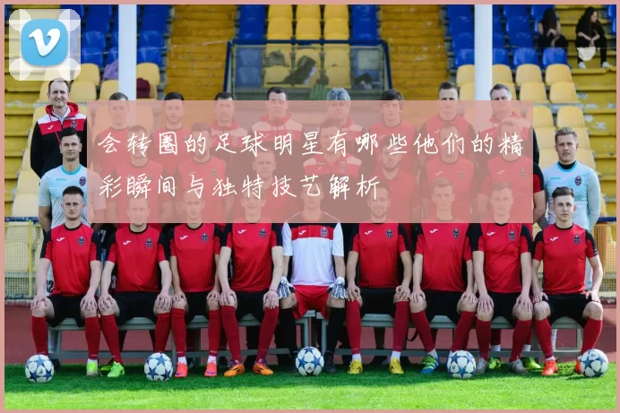 会转圈的足球明星有哪些他们的精彩瞬间与独特技艺解析