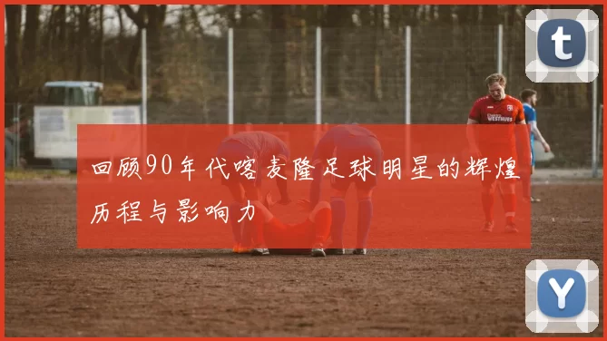 回顾90年代喀麦隆足球明星的辉煌历程与影响力