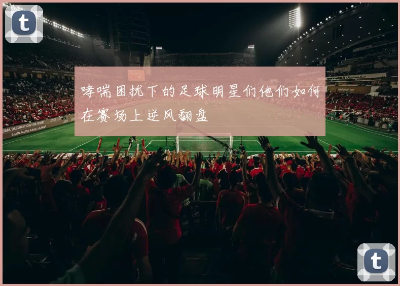 哮喘困扰下的足球明星们他们如何在赛场上逆风翻盘