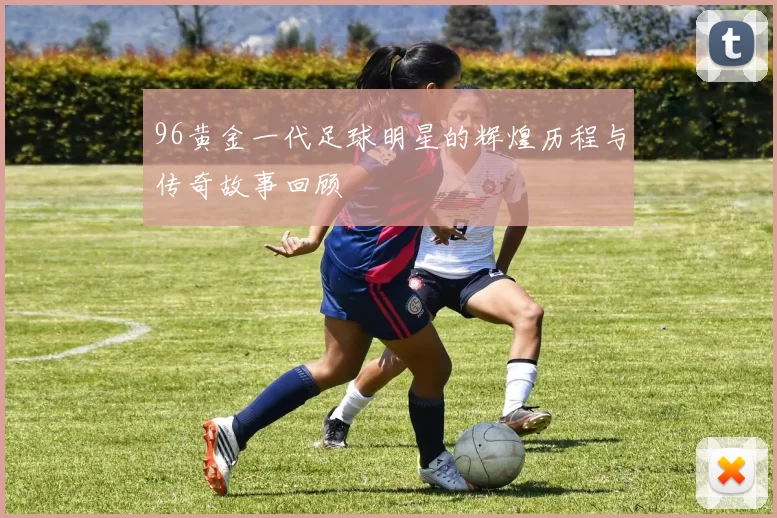 96黄金一代足球明星的辉煌历程与传奇故事回顾
