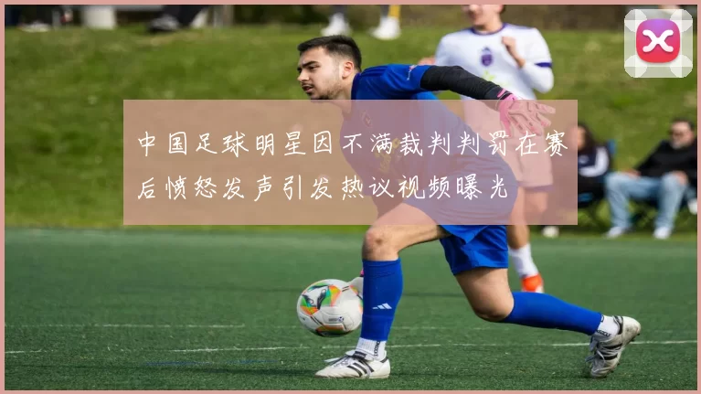 中国足球明星因不满裁判判罚在赛后愤怒发声引发热议视频曝光