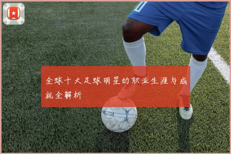 全球十大足球明星的职业生涯与成就全解析