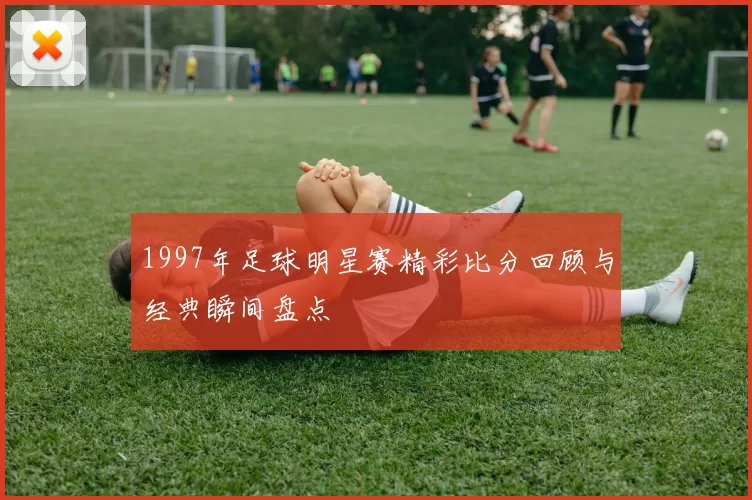 1997年足球明星赛精彩比分回顾与经典瞬间盘点