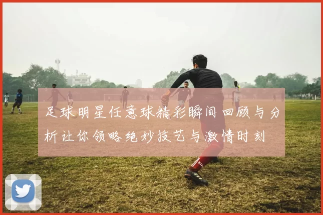 足球明星任意球精彩瞬间回顾与分析让你领略绝妙技艺与激情时刻