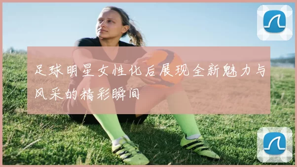 足球明星女性化后展现全新魅力与风采的精彩瞬间