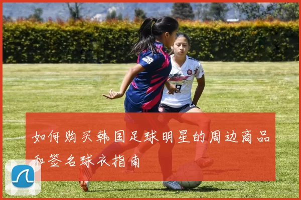 如何购买韩国足球明星的周边商品和签名球衣指南