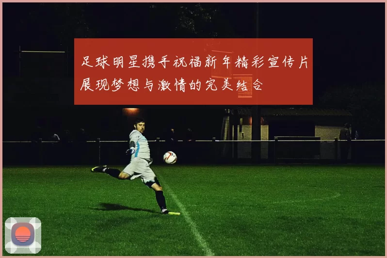 足球明星携手祝福新年精彩宣传片展现梦想与激情的完美结合