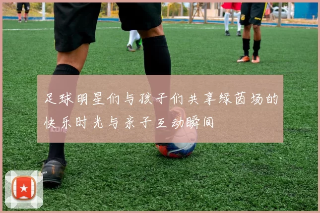 足球明星们与孩子们共享绿茵场的快乐时光与亲子互动瞬间