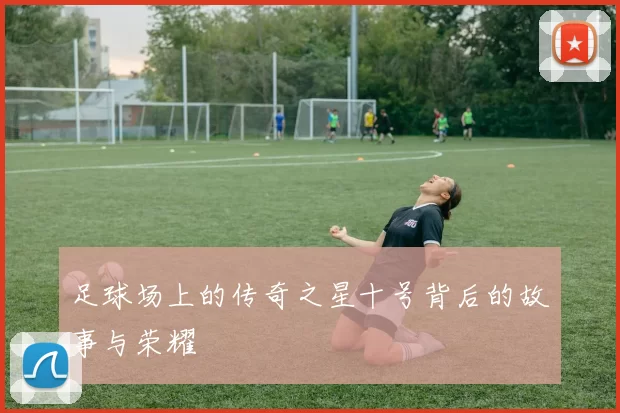 足球场上的传奇之星十号背后的故事与荣耀