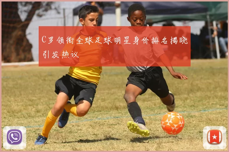 C罗领衔全球足球明星身价排名揭晓引发热议
