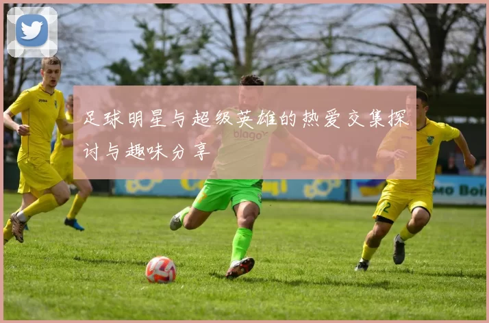 足球明星与超级英雄的热爱交集探讨与趣味分享