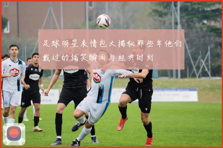 足球明星表情包大揭秘那些年他们戴过的搞笑瞬间与经典时刻