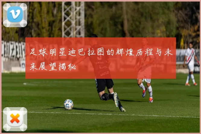 足球明星迪巴拉图的辉煌历程与未来展望揭秘