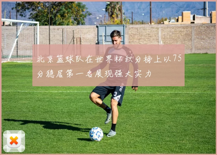 北京篮球队在世界杯积分榜上以75分稳居第一名展现强大实力